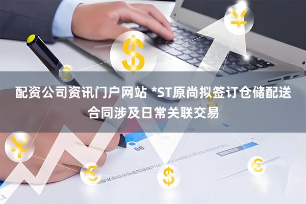 配资公司资讯门户网站 *ST原尚拟签订仓储配送合同涉及日常关联交易