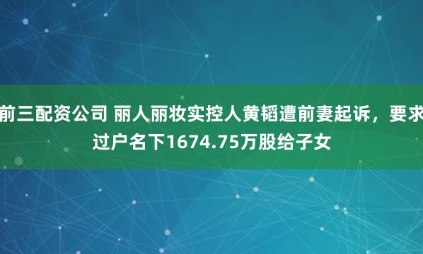 前三配资公司 丽人丽妆实控人黄韬遭前妻起诉，要求过户名下1674.75万股给子女