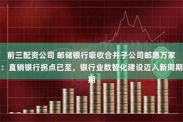前三配资公司 邮储银行吸收合并子公司邮惠万家：直销银行拐点已至，银行业数智化建设迈入新周期