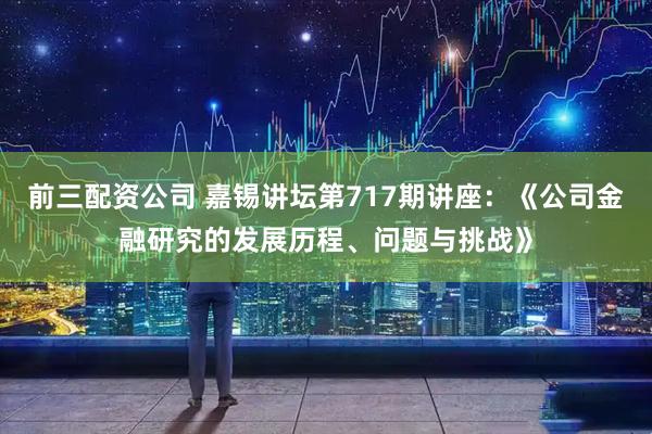 前三配资公司 嘉锡讲坛第717期讲座：《公司金融研究的发展历程、问题与挑战》