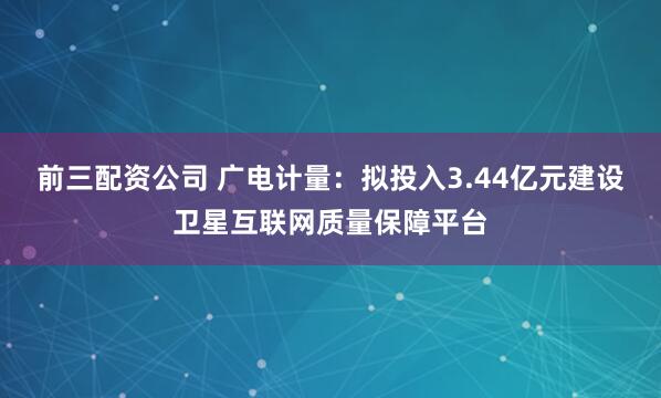 前三配资公司 广电计量：拟投入3.44亿元建设卫星互联网质量保障平台
