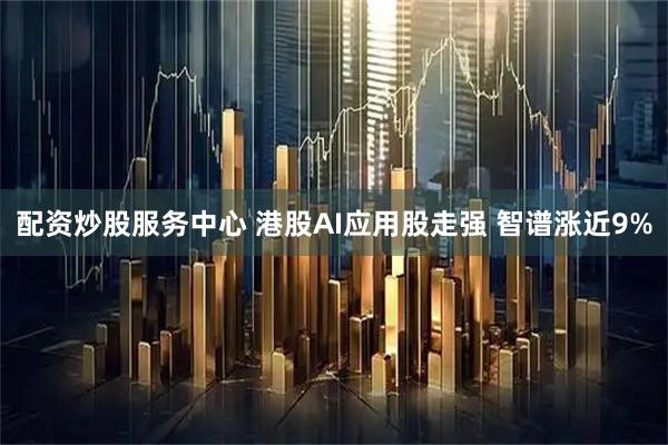 配资炒股服务中心 港股AI应用股走强 智谱涨近9%