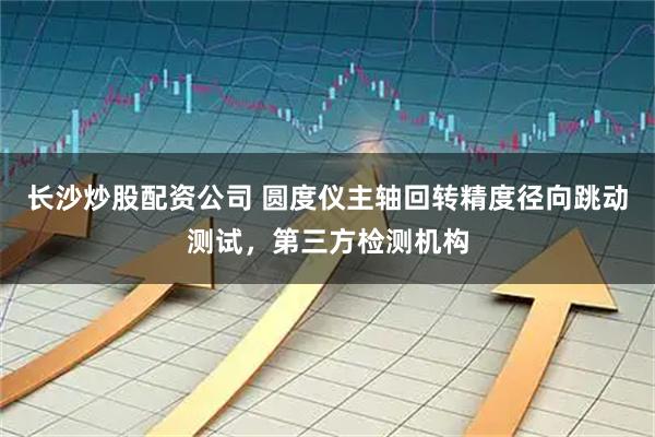 长沙炒股配资公司 圆度仪主轴回转精度径向跳动测试，第三方检测机构