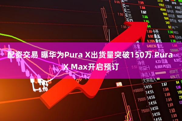 配资交易 曝华为Pura X出货量突破150万 Pura X Max开启预订