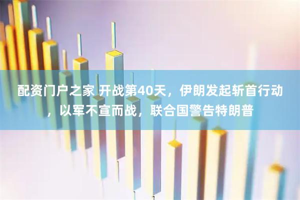 配资门户之家 开战第40天，伊朗发起斩首行动，以军不宣而战，联合国警告特朗普
