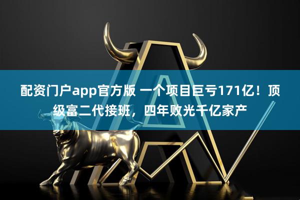 配资门户app官方版 一个项目巨亏171亿！顶级富二代接班，四年败光千亿家产